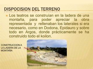 DISPOCISION DEL TERRENO


Los teatros se construían en la ladera de una
montaña, para poder apreciar la obra
representada y rellenaban los laterales si era
necesario, como en Dodona, Epidauro y sobre
todo en Argos, donde prácticamente se ha
construido todo el koilon.

CONSTRUCCION A
LA LADERA DE LA
MONTAÑA

 