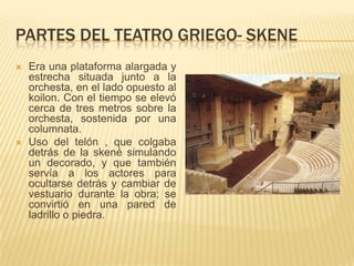 PARTES DEL TEATRO GRIEGO- SKENE




Era una plataforma alargada y
estrecha situada junto a la
orchesta, en el lado opuesto al
koilon. Con el tiempo se elevó
cerca de tres metros sobre la
orchesta, sostenida por una
columnata.
Uso del telón , que colgaba
detrás de la skené simulando
un decorado, y que también
servía a los actores para
ocultarse detrás y cambiar de
vestuario durante la obra; se
convirtió en una pared de
ladrillo o piedra.

 