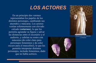 LOS ACTORES
En un principio dos varones
representaban los papeles de los
distintos personajes, cambiando sus
atuendos y máscaras. Los actores
vestían solemnemente con elevado
calzado (coturnos), lo que les
permitía agrandar su figura y salvar
las distancias entre el escenario y el
audiorio, y cubrían su rostro con
máscaras (de color claro para
personajes femeninos y de color
oscuro para el masculino), lo que les
permitía interpretar distintos
personajes, incluido femeninos, dado
que no había actrices.
Melpomene con máscara
y coturnos
 