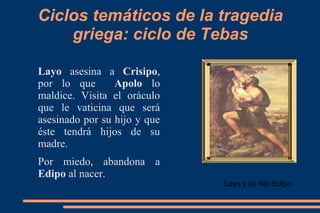 Ciclos temáticos de la tragedia
griega: ciclo de Tebas
Layo asesina a Crisipo,
por lo que Apolo lo
maldice. Visita el oráculo
que le vaticina que será
asesinado por su hijo y que
éste tendrá hijos de su
madre.
Por miedo, abandona a
Edipo al nacer.
Layo y su hijo Edipo
 