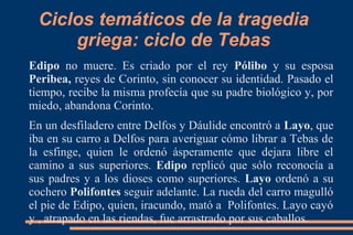 Ciclos temáticos de la tragedia
griega: ciclo de Tebas
Edipo no muere. Es criado por el rey Pólibo y su esposa
Peribea, reyes de Corinto, sin conocer su identidad. Pasado el
tiempo, recibe la misma profecía que su padre biológico y, por
miedo, abandona Corinto.
En un desfiladero entre Delfos y Dáulide encontró a Layo, que
iba en su carro a Delfos para averiguar cómo librar a Tebas de
la esfinge, quien le ordenó ásperamente que dejara libre el
camino a sus superiores. Edipo replicó que sólo reconocía a
sus padres y a los dioses como superiores. Layo ordenó a su
cochero Polifontes seguir adelante. La rueda del carro magulló
el pie de Edipo, quien, iracundo, mató a Polifontes. Layo cayó
y , atrapado en las riendas, fue arrastrado por sus caballos.
 