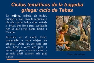 Ciclos temáticos de la tragedia
griega: ciclo de Tebas
La esfinge, cabeza de mujer,
cuerpo de león, cola de serpiente y
alas de águila, había sido enviada
a Tebas por Hera para castigarla
por lo que Layo había hecho a
Crisipo.
Instalada en el monte Ficio,
preguntaba a cada viajero un
enigma: “¿Qué ser, con sólo una
voz, tiene a veces dos pies, a
veces tres pies, a veces cuatro, y
es más débil cuantos más pies
tiene?
Edipo y la esfinge
 