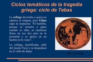 Ciclos temáticos de la tragedia
griega: ciclo de Tebas
La esfinge devoraba a quien no
supiera el enigma, pero Edipo
supo la respuesta: “El hombre,
porque se arrastra a gatas
cuando es niño, se mantiene
firme en sus dos pies en la
juventud y se apoya en un
bastón en la vejez”.
La esfinge, mortificada, saltó
del monte Ficio y se despedazó
en el valle de abajo.
Edipo y la esfinge
 