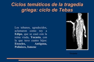 Ciclos temáticos de la tragedia
griega: ciclo de Tebas
Los tebanos, agradecidos,
aclamaron como rey a
Edipo, que se casó con la
reina viuda, Yocasta, con
la que tuvo cuatro hijos:
Eteocles, Antígona,
Polinices, Ismene
Yocasta
 