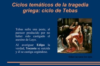 Ciclos temáticos de la tragedia
griega: ciclo de Tebas
Tebas sufre una peste, al
parecer producido por no
haber sido castigado el
asesino de Layo.
Al averiguar Edipo la
verdad, Yocasta se suicida
y él se castiga cegándose.
Edipo se saca los ojos.
 