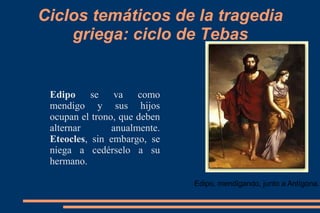 Ciclos temáticos de la tragedia
griega: ciclo de Tebas
Edipo se va como
mendigo y sus hijos
ocupan el trono, que deben
alternar anualmente.
Eteocles, sin embargo, se
niega a cedérselo a su
hermano.
Edipo, mendigando, junto a Antígona..
 