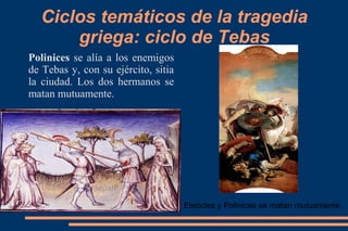 Ciclos temáticos de la tragedia
griega: ciclo de Tebas
Polinices se alía a los enemigos
de Tebas y, con su ejército, sitia
la ciudad. Los dos hermanos se
matan mutuamente.
Eteocles y Polinices se matan mutuamente.
 