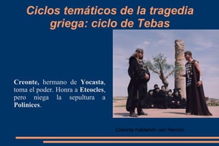 Ciclos temáticos de la tragedia
griega: ciclo de Tebas
Creonte, hermano de Yocasta,
toma el poder. Honra a Eteocles,
pero niega la sepultura a
Polinices.
Creonte hablando con Hemón.
 