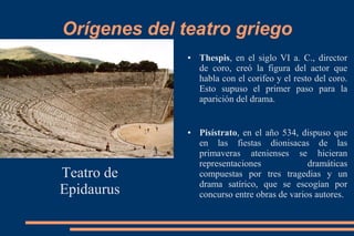 Orígenes del teatro griego
Teatro de
Epidaurus
● Thespis, en el siglo VI a. C., director
de coro, creó la figura del actor que
habla con el corifeo y el resto del coro.
Esto supuso el primer paso para la
aparición del drama.
● Pisístrato, en el año 534, dispuso que
en las fiestas dionisacas de las
primaveras atenienses se hicieran
representaciones dramáticas
compuestas por tres tragedias y un
drama satírico, que se escogían por
concurso entre obras de varios autores.
 