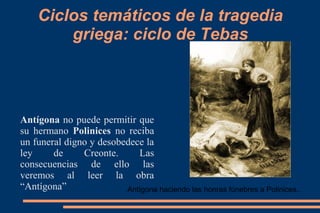 Ciclos temáticos de la tragedia
griega: ciclo de Tebas
Antígona no puede permitir que
su hermano Polinices no reciba
un funeral digno y desobedece la
ley de Creonte. Las
consecuencias de ello las
veremos al leer la obra
“Antígona” Antígona haciendo las honras fúnebres a Polinices..
 