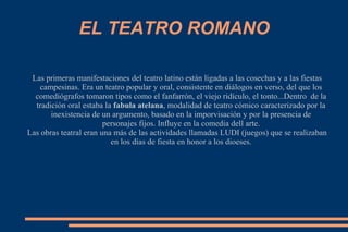 EL TEATRO ROMANO
Las primeras manifestaciones del teatro latino están ligadas a las cosechas y a las fiestas
campesinas. Era un teatro popular y oral, consistente en diálogos en verso, del que los
comediógrafos tomaron tipos como el fanfarrón, el viejo ridículo, el tonto...Dentro de la
tradición oral estaba la fabula atelana, modalidad de teatro cómico caracterizado por la
inexistencia de un argumento, basado en la imporvisación y por la presencia de
personajes fijos. Influye en la comedia dell arte.
Las obras teatral eran una más de las actividades llamadas LUDI (juegos) que se realizaban
en los días de fiesta en honor a los dioeses.
 