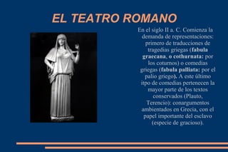 EL TEATRO ROMANO
En el siglo II a. C. Comienza la
demanda de representaciones:
primero de traducciones de
tragedias griegas (fabula
graecana, o cothurnata: por
los coturnos) o comedias
griegas (fabula palliata: por el
palio griego). A este último
itpo de comedias pertenecen la
mayor parte de los textos
conservados (Plauto,
Terencio): conargumentos
ambientados en Grecia, con el
papel importante del esclavo
(especie de gracioso).
 