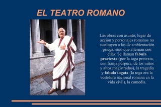 EL TEATRO ROMANO
Las obras con asunto, lugar de
acción y personajes romanos no
sustituyen a las de ambientación
griega, sino que alternan con
ellas. Se llaman fabula
praetexta (por la toga pretexta,
con franja púrpura, de los niños
y altos magistrados), la tragedia
y fabula togata (la toga era la
vestidura nacional romana en la
vida civil), la comedia.
 