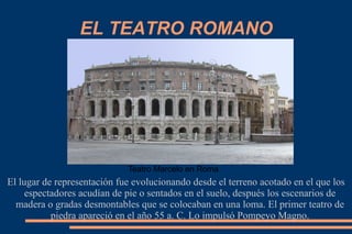 EL TEATRO ROMANO
El lugar de representación fue evolucionando desde el terreno acotado en el que los
espectadores acudían de pie o sentados en el suelo, después los escenarios de
madera o gradas desmontables que se colocaban en una loma. El primer teatro de
piedra apareció en el año 55 a. C. Lo impulsó Pompeyo Magno.
Teatro Marcelo en Roma
 