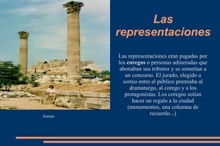 Las
representaciones
Atenas
Las representaciones eran pagadas por
los coregos o personas adineradas que
abonaban sus tributos y se sometían a
un concurso. El jurado, elegido a
sorteo entre el público premiaba al
dramaturgo, al corego y a los
protagonistas. Los coregos solían
hacer un regalo a la ciudad
(monumentos, una columna de
recuerdo...)
 