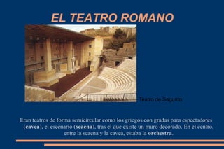 EL TEATRO ROMANO
Eran teatros de forma semicircular como los griegos con gradas para espectadores
(cavea), el escenario (scaena), tras el que existe un muro decorado. En el centro,
entre la scaena y la cavea, estaba la orchestra.
Teatro de Sagunto
 