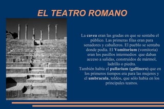EL TEATRO ROMANO
La cavea eran las gradas en que se sentaba el
público. Las primeras filas eran para
senadores y caballeros. El pueblo se sentaba
donde podía. El Vomitorium (vomitoria)
eran los pasillos intermedios que daban
acceso a salidas, construidos de mármol,
ladrillo o piedra.
También había el pullarium (gallinero) que en
los primeros tiempos era para las mujeres y
el umbracula, toldos, que sólo había en los
principales teatros.
 