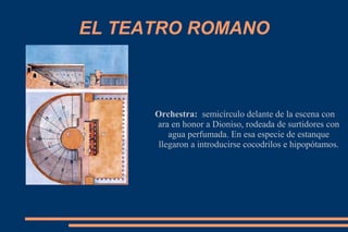 EL TEATRO ROMANO
Orchestra: semicírculo delante de la escena con
ara en honor a Dioniso, rodeada de surtidores con
agua perfumada. En esa especie de estanque
llegaron a introducirse cocodrilos e hipopótamos.
 