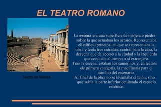 EL TEATRO ROMANO
La escena era una superficie de madera o piedra
sobre la que actuaban los actores. Representaba
el edificio principal en que se representaba la
obra y tenía tres entradas: central para la casa, la
derecha que da acceso a la ciudad y la izquierda
que conducía al campo o al extranjero.
Tras la escena, estaban los camerinos y, en teatros
de primera categoría, la maquinaria para el
cambio del escenario.
Al final de la obra no se levantaba el telón, sino
que subía la parte inferior ocultando el espacio
escénico.
Teatro de Mérida
 