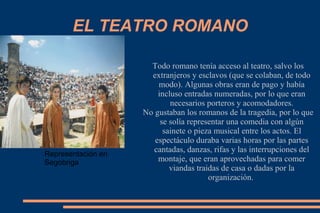EL TEATRO ROMANO
Todo romano tenía acceso al teatro, salvo los
extranjeros y esclavos (que se colaban, de todo
modo). Algunas obras eran de pago y había
incluso entradas numeradas, por lo que eran
necesarios porteros y acomodadores.
No gustaban los romanos de la tragedia, por lo que
se solía representar una comedia con algún
sainete o pieza musical entre los actos. El
espectáculo duraba varias horas por las partes
cantadas, danzas, rifas y las interrupciones del
montaje, que eran aprovechadas para comer
viandas traidas de casa o dadas por la
organización.
Representación en
Segobriga
 