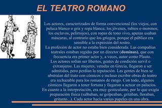 EL TEATRO ROMANO
Los actores, caracterizados de forma convencional (los viejos, con
peluca blanco o gris y ropa blanca; los jóvenes, rubios o morenos;
los esclavos, pelirrojos), con ropas de tono vivo, apenas usaban
máscaras, al contrario que los griegos, porque el público era
sensible a la expresión del rostro.
La profesión de actor no estaba bien considerada. Las compañías
teatrales estaban regidas por un director (dominus), que con
frecuencia era primer actor y, a veces, autor como Plauto.
Los actores solían ser libertos, gentes de condición servil o
extranjeros. Las mujeres, vetadas en Grecia, llegaron a ser
admitidas, pero perdían la reputación. Las gentes de bien se
abstraían del trato con cómicos e incluso escribir obras de teatro
era rechazable para los romanos de rango. Con todo, algunos
cómicos llegaron a tener fortuna y llegaron a actuar en palacios.
En cuanto a la interpretación, era muy gesticulante, por lo que exigía
preparación física (salbaban, se golpeaban, gritaban, lloraban,
gritanto...). Cada actor hacía varios papeles en una obra.
 
