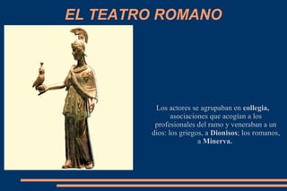 EL TEATRO ROMANO
Los actores se agrupaban en collegia,
asociaciones que acogían a los
profesionales del ramo y veneraban a un
dios: los griegos, a Dionisos; los romanos,
a Minerva.
 