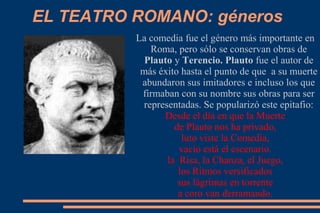 EL TEATRO ROMANO: géneros
La comedia fue el género más importante en
Roma, pero sólo se conservan obras de
Plauto y Terencio. Plauto fue el autor de
más éxito hasta el punto de que a su muerte
abundaron sus imitadores e incluso los que
firmaban con su nombre sus obras para ser
representadas. Se popularizó este epitafio:
Desde el día en que la Muerte
de Plauto nos ha privado,
luto viste la Comedia,
vacío está el escenario.
la Risa, la Chanza, el Juego,
los Ritmos versificados
sus lágrimas en torrente
a coro van derramando.
 