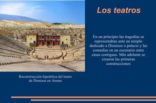 Los teatros
Reconstrucción hipotética del teatro
de Dionisos en Atenas
En un principio las tragedias se
representaban ante un templo
dedicado a Dionisos o palacio y las
comedias en un escenario entre
casas contiguas. Más adelante se
crearon las primeras
construcciones
 