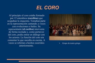EL CORO
Al principio el coro estaba formado
por 12 miembros (corelitas) que
ocupaban la orquestra. Tomaban parte
en la representación cantando; a veces
con evoluciones o bailes. Su
representante (el corifeo) intervenía
de forma recitada y, como portavoz
del coro, podía entrar en diálogo con
los actores. La función del coro era
comentar lo que sucedía en escena. A
veces se referían a hechos ocurridos
anteriormente.
● Grupo de teatro griego
 