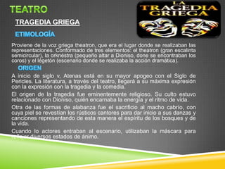 TRAGEDIA GRIEGA

Proviene de la voz griega theatron, que era el lugar donde se realizaban las
representaciones. Conformado de tres elementos: el theatron (gran escalinta
semicircular), la orknéstra (pequeño altar a Dioniso, done se encontraban los
coros) y el légetón (escenario donde se realizaba la acción dramática).

A inicio de siglo v, Atenas está en su mayor apogeo con el Siglo de
Pericles. La literatura, a través del teatro, llegará a su máxima expresión
con la expresión con la tragedia y la comedia.
El origen de la tragedia fue eminentemente religioso. Su culto estuvo
relacionado con Dioniso, quién encarnaba la energía y el ritmo de vida.
Otra de las formas de alabanza fue el sacrificio al macho cabrío, con
cuya piel se revestían los rústicos cantores para dar inicio a sus danzas y
canciones representando de esta manera el espíritu de los bosques y de
la vida.
Cuando lo actores entraban al escenario, utilizaban la máscara para
reflejar diversos estados de ánimo.

 