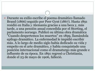  Durante su exilio escribe el poema dramático llamado
 Brand (1866) seguido por Peer Gynt (1867). Hasta 1891
 residió en Italia y Alemania gracias a una beca y, más
 tarde, a una pensión anual concedida por el Storting, el
 parlamento noruego. Publicó su última obra dramática
 "Cuando despertemos los muertos" en 1899, llamándola
 epílogo dramático. La enfermedad le impidió escribir
 más. A lo largo de medio siglo había dedicado su vida y
 empeño en el arte dramático, y había conquistado una
 posición internacional como el dramaturgo más grande e
 influente de su época. En 1891 regresó a Christiania,
 donde el 23 de mayo de 1906, falleció.
 