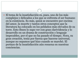  El tema de la insatisfacción es, pues, uno de los más
  complejos y delicados a los que se enfrenta el ser humano
  en la existencia. Es más, quizá se encuentre por encima
  del amor, la muerte y tantos otros conceptos que la
  literatura ha colocado en los peldaños más elevados de su
  torre. Esto Ibsen lo supo ver con gran clarividencia y lo
  desarrollo en un drama de construcción y lenguaje
  impecables, por el que no ha pasado el tiempo. Nora, su
  gran creación, tenía por fuerza que hacerse universal,
  aunque no sepamos qué hizo cuando se marchó. El
  portazo de la insatisfacción aún resuena en nuestras
  conciencias.
 
