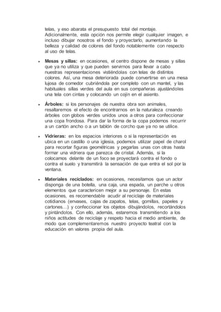 telas, y eso abarata el presupuesto total del montaje.
Adicionalmente, esta opción nos permite elegir cualquier imagen, e
incluso dibujar nosotros el fondo y proyectarlo, aumentando la
belleza y calidad de colores del fondo notablemente con respecto
al uso de telas.
 Mesas y sillas: en ocasiones, el centro dispone de mesas y sillas
que ya no utiliza y que pueden servirnos para llevar a cabo
nuestras representaciones vistiéndolas con telas de distintos
colores. Así, una mesa deteriorada puede convertirse en una mesa
lujosa de comedor cubriéndola por completo con un mantel, y las
habituales sillas verdes del aula en sus compañeras ajustándoles
una tela con cintas y colocando un cojín en el asiento.
 Árboles: si los personajes de nuestra obra son animales,
resaltaremos el efecto de encontrarnos en la naturaleza creando
árboles con globos verdes unidos unos a otros para confeccionar
una copa frondosa. Para dar la forma de la copa podemos recurrir
a un cartón ancho o a un tablón de corcho que ya no se utilice.
 Vidrieras: en los espacios interiores o si la representación es
ubica en un castillo o una iglesia, podemos utilizar papel de charol
para recortar figuras geométricas y pegarlas unas con otras hasta
formar una vidriera que parezca de cristal. Además, si la
colocamos delante de un foco se proyectará contra el fondo o
contra el suelo y transmitirá la sensación de que entra el sol por la
ventana.
 Materiales reciclados: en ocasiones, necesitamos que un actor
disponga de una botella, una caja, una espada, un parche u otros
elementos que caractericen mejor a su personaje. En estas
ocasiones, es recomendable acudir al reciclaje de materiales
cotidianos (envases, cajas de zapatos, telas, gomillas, papeles y
cartones…) y confeccionar los objetos dibujándolos, recortándolos
y pintándolos. Con ello, además, estaremos transmitiendo a los
niños actitudes de reciclaje y respeto hacia el medio ambiente, de
modo que complementaremos nuestro proyecto teatral con la
educación en valores propia del aula.
 