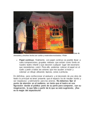 Casa de
chocolate y chuches hecha con cartón y materialesreciclados. / Flickr
 Papel continuo: finalmente, con papel continuo es posible llevar a
cabo composiciones grupales vistosas que actúen como fondo en
nuestro teatro infantil o que decoren cualquier lugar del escenario
que necesitemos cubrir. Para ello, podemos colocar el papel en el
suelo y pedir a todos los actores que nos ayuden a trazar y
colorear un dibujo utilizando lápices, ceras o pinturas.
En definitiva, para confeccionar el vestuario y el decorado de una obra de
teatro lo principal es tener presente que el espacio ha de resultar bonito y
ser respetuoso y estimulante para los actores. No debemos fijar el
punto de atención en el realismo, en tanto que el teatro es una
figuración donde el público pone de su parte para componer, con su
imaginación, lo que falta a partir de lo que se está sugiriendo. ¡Ésa
es la magia del espectáculo!
 