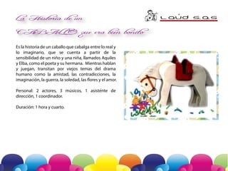 La Historia de un

La Historia de un
´
L AuD S A
. .S

CABAL L O

CABALLO que era bien bonito
Es la historia de un caballo que cabalga entre lo real y
lo imaginario, que se cuenta a partir de la
sensibilidad de un niño y una niña, llamados Aquiles
y Elba, como el poeta y su hermana. Mientras hablan
y juegan, transitan por viejos temas del drama
humano como la amistad, las contradicciones, la
imaginación, la guerra, la soledad, las flores y el amor.

Que era bien bon

-

Personal: 2 actores, 3 músicos, 1 asistente de
dirección, 1 coordinador.
Duración: 1 hora y cuarto.

creación escénica a partir del cuento de
Aquiles Nazoa

 