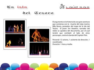 o

La

L AuD S A
. .S
´

isla
del

Tesoro
El argumento es la historia de una gran aventura
que comienza con la muerte del viejo marino
Billy Bones, poseedor del mapa de la Isla del
Tesoro. El joven Jim Hawkins, narrador del
relato se apodera del documento, por el -cual
tendrá que combatir al lado de otros
personajes, contra la banda del Capitán Flint.
Personal: 12 actores, 1 asistente de dirección, 1
coordinador.
Duración: 1 hora y media.

 
