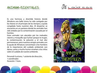 ANIMAM-BIENTALES
Es una hermosa y divertida historia donde
Almaluna una bella sirena ha sido castigada por
los titanes en el principio de los tiempos y queda
congelada hasta nuestros días. Al despertar se
encuentra en un pantano donde los animales han
sido aislados por la contaminación causada por el
hombre.
Estos animales son atacados por los malvados
ratonio y mosquillo que luchan porque la mugre,
la contaminación, la polución y el mal olor
permanezcan, pero nuestros amigos animales con
la ayuda de Almaluna concientizan a los hombres
de la importancia del cuidado ambiental; con
danza, canto y mucho humor enseñan a los niños
sobre el cuidado de nuestro ambiente.
Personal: 6 actores, 1 asistente de dirección,
1 coordinador.
Duración: 1 hora.

L AuD S A
. .S
´

 