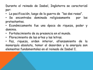 Durante el reinado de Isabel, Inglaterra se caracterizó 
por: 
• La pacificación, luego de la guerra de “las dos rosas”. 
• Se encontraba dominada religiosamente por los 
protestantes. 
• Económicamente fue una época de riqueza, poder y 
dominio. 
• Fortalecimiento de su presencia en el mundo. 
• Florecimiento de las artes y las letras. 
• Paz, riqueza, orden interior, afianzamiento de la 
monarquía absoluta, temor al desorden y la anarquía son 
elementos fundamentales en el reinado de Isabel I. 
 