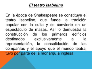 El teatro isabelino 
En la época de Shakespeare se constituye el 
teatro isabelino, que funde la tradición 
popular con la culta y se convierte en un 
espectáculo de masas. Así lo demuestra la 
construcción de los primeros edificios 
destinados exclusivamente a la 
representación, la consolidación de las 
compañías y el apoyo que el mundo teatral 
tuvo por parte de la monarquía inglesa. 
 