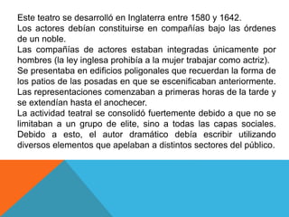 Este teatro se desarrolló en Inglaterra entre 1580 y 1642. 
Los actores debían constituirse en compañías bajo las órdenes 
de un noble. 
Las compañías de actores estaban integradas únicamente por 
hombres (la ley inglesa prohibía a la mujer trabajar como actriz). 
Se presentaba en edificios poligonales que recuerdan la forma de 
los patios de las posadas en que se escenificaban anteriormente. 
Las representaciones comenzaban a primeras horas de la tarde y 
se extendían hasta el anochecer. 
La actividad teatral se consolidó fuertemente debido a que no se 
limitaban a un grupo de elite, sino a todas las capas sociales. 
Debido a esto, el autor dramático debía escribir utilizando 
diversos elementos que apelaban a distintos sectores del público. 
 