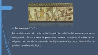 Tercera etapa (27 a.C.)
Pocos años antes del comienzo del Imperio la tradición del teatro textual se va
extinguiendo. Se va a crear la pantomima romana, semejante al mimo de los
orígenes, pero dotada de contenido mitológico en muchos casos. Se escenifica sin
palabras un relato mitológico.
 