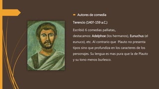  Autores de comedia
Terencio (140?-159 a.C.)
Escribió 6 comedias palliatas,,
destacamos: Adelphoe (los hermanos), Eunuchus (el
eunuco), etc. Al contrario que Plauto no presenta
tipos sino que profundiza en los caracteres de los
personajes. Su lengua es mas pura que la de Plauto
y su tono menos burlesco.
 