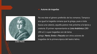  Autores de tragedias
No era éste el género preferido de los romanos. Tampoco
era igual la tragedia romana que la griega, pues si ésta
busca una catarsis, aquella parece más próxima a la épica y
oratoria. El primer representante es Livio Andrónico (280-
204 a.C.) cuyas tragedias son de tema
griego. Nevio, Ennio o Pacuvio son otros autores de
tragedias de la primera época del teatro latino.
Cneo Nevio
 