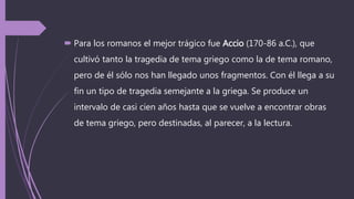  Para los romanos el mejor trágico fue Accio (170-86 a.C.), que
cultivó tanto la tragedia de tema griego como la de tema romano,
pero de él sólo nos han llegado unos fragmentos. Con él llega a su
fin un tipo de tragedia semejante a la griega. Se produce un
intervalo de casi cien años hasta que se vuelve a encontrar obras
de tema griego, pero destinadas, al parecer, a la lectura.
 