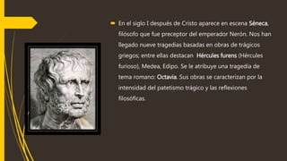  En el siglo I después de Cristo aparece en escena Séneca,
filósofo que fue preceptor del emperador Nerón. Nos han
llegado nueve tragedias basadas en obras de trágicos
griegos; entre ellas destacan Hércules furens (Hércules
furioso), Medea, Edipo. Se le atribuye una tragedia de
tema romano: Octavia. Sus obras se caracterizan por la
intensidad del patetismo trágico y las reflexiones
filosóficas.
 
