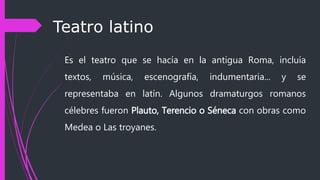 Teatro latino
Es el teatro que se hacía en la antigua Roma, incluía
textos, música, escenografía, indumentaria... y se
representaba en latín. Algunos dramaturgos romanos
célebres fueron Plauto, Terencio o Séneca con obras como
Medea o Las troyanes.
 