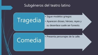 Subgéneros del teatro latino
• Sigue modelos griegos
• Aparecen dioses, héroes, reyes y
su desenlace suele ser funesto.
Tragedia
• Presenta personajes de la calle.
Comedia
 