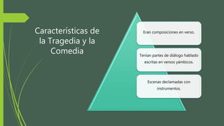 Características de
la Tragedia y la
Comedia
Eran composiciones en verso.
Tenían partes de diálogo hablado
escritas en versos yámbicos.
Escenas declamadas con
instrumentos.
 