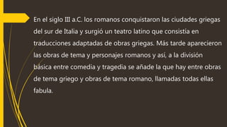 En el siglo III a.C. los romanos conquistaron las ciudades griegas
del sur de Italia y surgió un teatro latino que consistía en
traducciones adaptadas de obras griegas. Más tarde aparecieron
las obras de tema y personajes romanos y así, a la división
básica entre comedia y tragedia se añade la que hay entre obras
de tema griego y obras de tema romano, llamadas todas ellas
fabula.
 