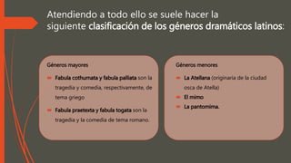 Atendiendo a todo ello se suele hacer la
siguiente clasificación de los géneros dramáticos latinos:
Géneros mayores
 Fabula cothurnata y fabula palliata son la
tragedia y comedia, respectivamente, de
tema griego
 Fabula praetexta y fabula togata son la
tragedia y la comedia de tema romano.
Géneros menores
 La Atellana (originaria de la ciudad
osca de Atella)
 El mimo
 La pantomima.
 